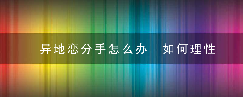 异地恋分手怎么办 如何理性看待分手，异地恋分手怎么挽回